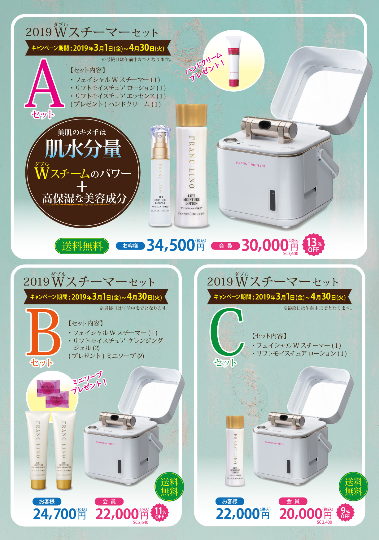 2019Wスチーマーセット キャンペーン期間 2019年3月1日(金)～4月30日(火) ※最終日は午前中までとなります。Aセット セット内容 フェイシャルWスチーマー(１) リフトモイスチュアローション(１) リフトモイスチュアエッセンス(１) プレゼント ハンドクリーム(１)　送料無料　お客様34,500円(税込) 会員30,000円(税込)　Bセット セット内容 フェイシャルWスチーマー(１) リフトモイスチュアクレンジングジェル(2) プレゼント ミニソープ(2)　送料無料　お客様24,700円(税込) 会員22,000円(税込) Cセット セット内容 フェイシャルWスチーマー(１) リフトモイスチュアローション(１)　送料無料　お客様22,000円(税込) 会員20,000円(税込)  
