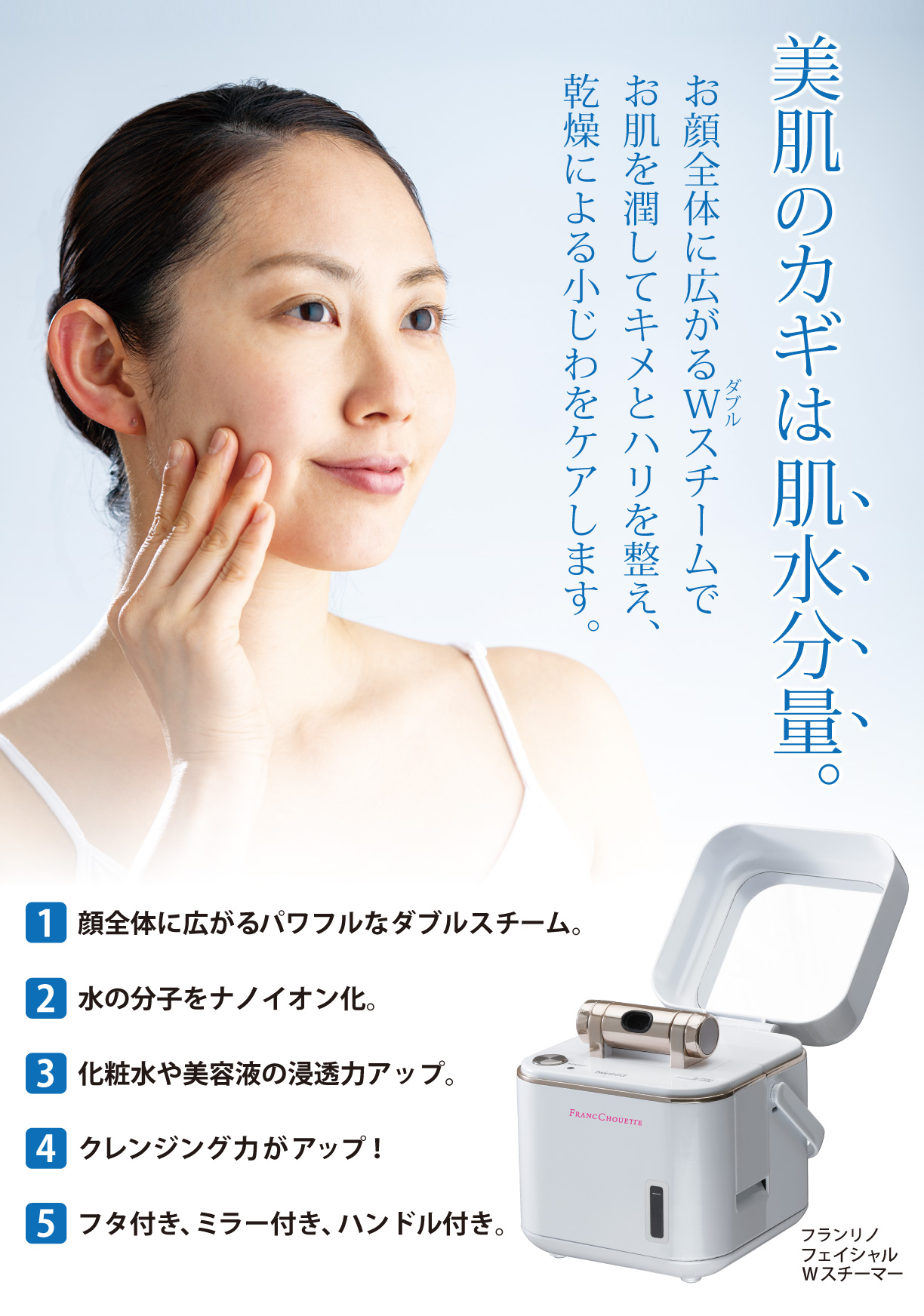 美肌のカギは肌水分量。お顔全体に広がるWスチームでお肌を潤してキメとハリを整え、乾燥による小じわをケアします。①顔全体に広がるパワフルなダブルスチーム。②水の分子をナノイオン化。③化粧水や美容液の浸透力アップ。④クレンジング力がアップ！⑤フタ付き、ミラー付き、ハンドル付き。
