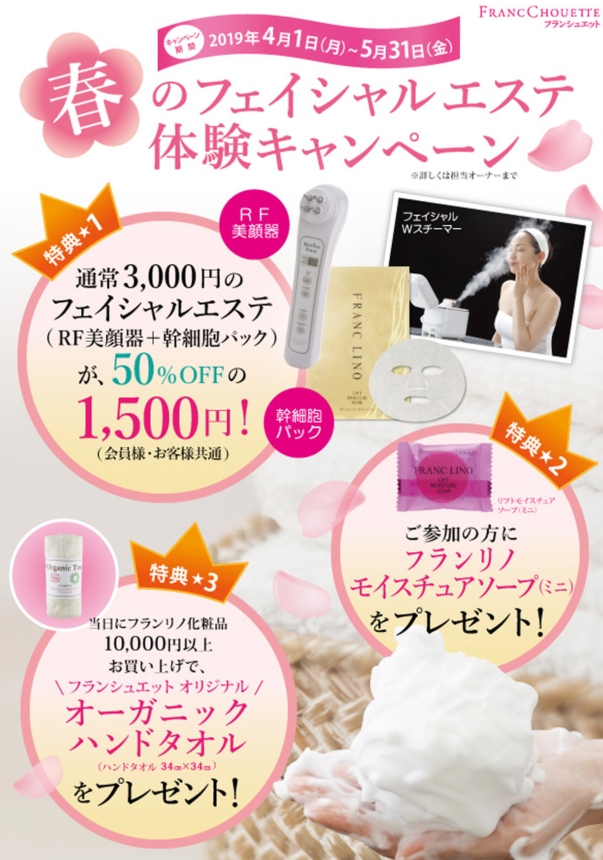 春のフェイシャルエステ体験キャンペーン　キャンペーン期間2019年4月1日(月)～5月31日(金)　
特典1 通常3000円以上のフェイシャルエステ(RF美顔器＋幹細胞パック)が50％OFFの1500円！ 
特典2 ご参加の方にフランリノモイスチュアソープ(ミニ)をプレゼント！　
特典3 当日にフランリノ化粧品10000円以上お買い上げで、フランシュエットオリジナルオーガニックハンドタオルをプレゼント！