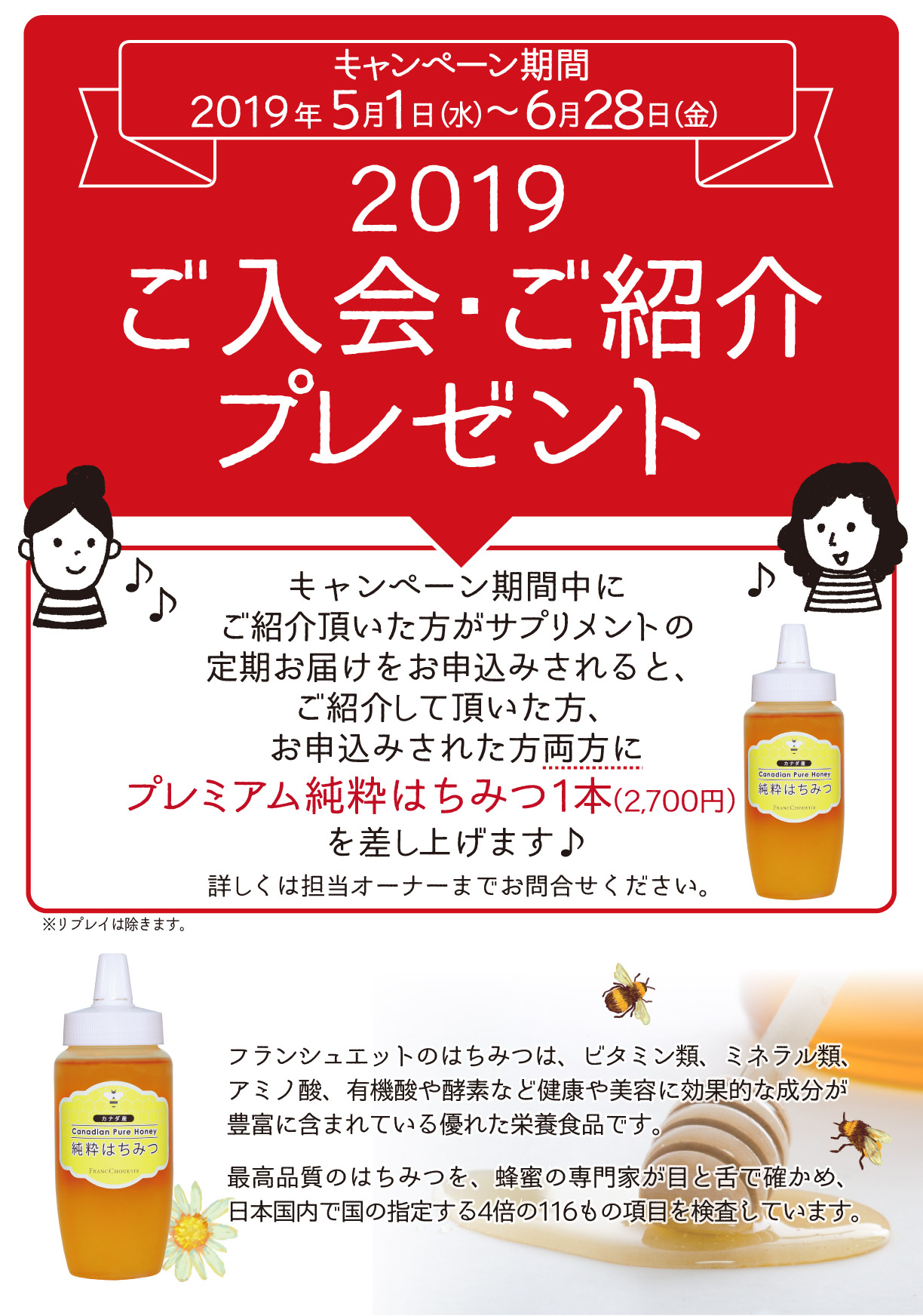キャンペーン期間2019年5月1日(水)～6月28日(金) 2019ご入会・ご紹介プレゼント 
キャンペーン期間中にご紹介頂いた方がサプリメントの定期お届けをお申込みされると、ご紹介して頂いた方、お申し込みをされた方両方に
プレミアム純粋はちみつ1本(2700円)を差し上げます。詳しくは担当オーナーまでお問合せ下さい。