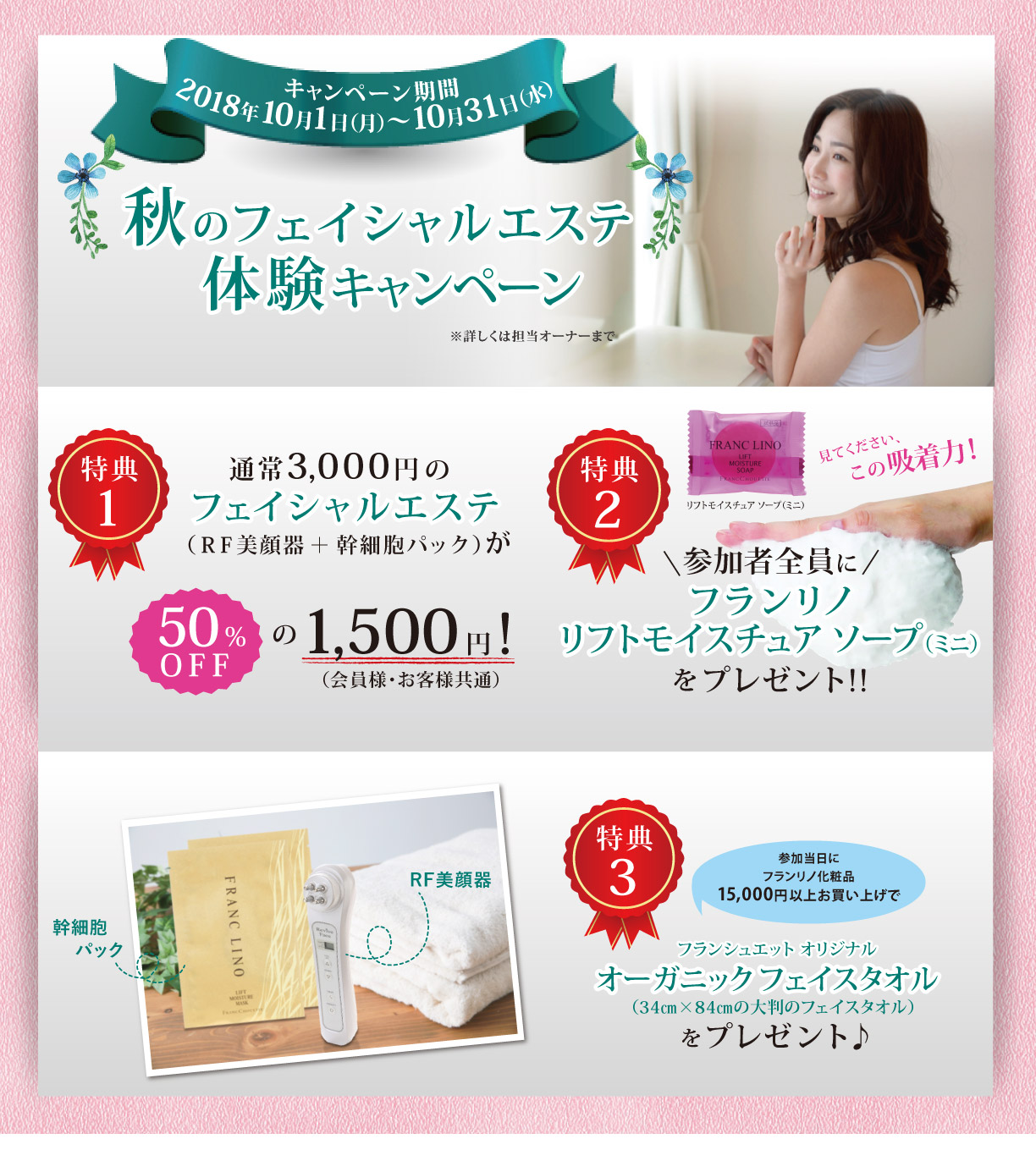 キャンペーン期間　2018年 10月1日（月）～10月31日（水）秋のフェイシャルエステ体験キャンペーン　（特典１）通常3,000円のフェイシャルエステ（ＲＦ美顔器＋幹細胞パック）が50％OFFの1,500円!（会員様・お客様共通）（特典２）参加者全員にフランリノリフトモイスチュア ソープ（ミニ）をプレゼント!!　（特典３）参加当日にフランリノ化粧品15,000円以上お買い上げでフランシュエット オリジナル オーガニックフェイスタオルプレゼント