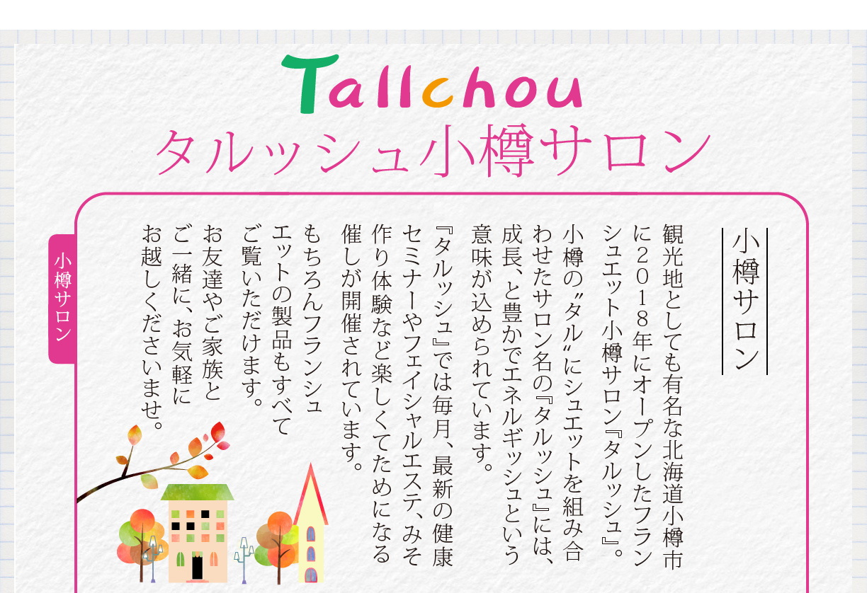 Tallchouタルッシュ小樽サロン　観光地としても有名な北海道小樽市に2018年にオープンしたフランシュエット小樽サロン『タルッシュ』。小樽の“タル”にシュエットを組み合わせたサロン名の『タルッシュ』には、成長、と豊かでエネルギッシュという意味が込められています。
『タルッシュ』では毎月、最新の健康セミナーやフェイシャルエステ、みそ作り体験など楽しくてためになる催しが開催されています。もちろんフランシュエットの製品もすべてご覧いただけます。お友達やご家族とご一緒に、お気軽にお越しくださいませ。
