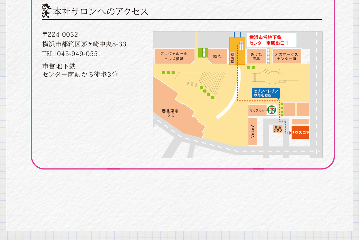 本社サロンへのアクセス　〒224-0032　横浜市都筑区茅ヶ崎中央8-33　TEL045-949-0551　市営地下鉄センター南駅から徒歩3分