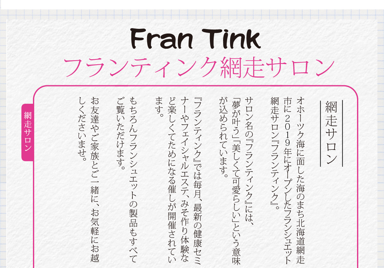 FranTink　フランティンク　北海道網走サロン　オホーツク海に面した海のまち北海道網走市に ２０１９年にオープンしたフランシュエット網走サロン『フランティンク』。
フサロン名の『フランティンク』には、「夢が叶う」「美しくて可愛らしい」という意味が込められています。
『フランティンク』では毎月、最新の健康セミナーやフェイシャルエステ、みそ作り体験など楽しくてためになる催しが開催されています。もちろんフランシュエットの製品もすべてご覧いただけます。お友達やご家族とご一緒に、お気軽にお越しくださいませ。