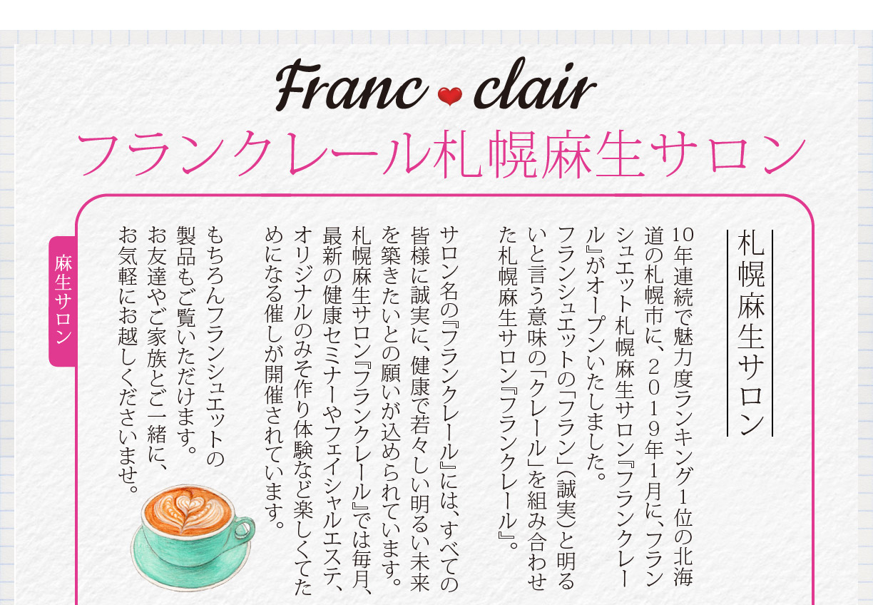 Francclair　フランクレール　札幌麻生サロン　１０年連続で魅力度ランキング１位の北海道の札幌市に、２０１９年１月に、フランシュエット札幌麻生サロン『フランクレール』がオープンいたしました。
フランシュエットの「フラン」（誠実）と明るいと言う意味の「クレール」を組み合わせた札幌麻生サロン『フランクレール』。サロン名の『フランクレール』には、すべての皆様に誠実に、健康で若々しい明るい未来を築きたいとの願いが込められています。
札幌麻生サロン『フランクレール』では毎月、最新の健康セミナーやフェイシャルエステ、オリジナルのみそ作り体験など楽しくてためになる催しが開催されています。もちろんフランシュエットの製品もご覧いただけます。お友達やご家族とご一緒に、お気軽にお越しくださいませ。